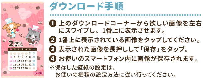 ダウンロード手順①上のダウンロードコーナーから欲しい画像を左右にスワイプし、1番上に表示させます。②1番上に表示されている画像をタップしてください。③表示された画像を長押しして「保存」をタップ。④お使いのスマートフォン内に画像が保存されます。※保存した壁紙の設定は、お使いの機種の設定方法に従い行ってください。