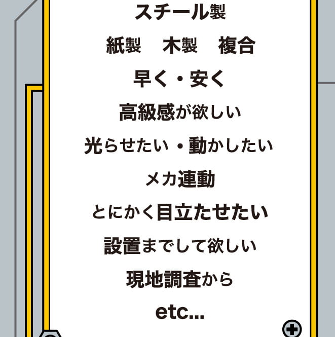 スチール製、紙製、木製、複合、早く、安く、高級感が欲しい、光らせたい、動かしたい、メカ連動、とにかく目立たせたい、設置までして欲しい、現地調査から、etc...