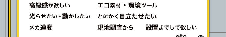 スチール製、紙製、木製、複合、早く、安く、高級感が欲しい、光らせたい、動かしたい、メカ連動、とにかく目立たせたい、設置までして欲しい、現地調査から、etc...